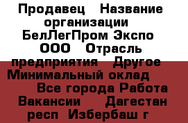 Продавец › Название организации ­ БелЛегПром-Экспо, ООО › Отрасль предприятия ­ Другое › Минимальный оклад ­ 33 000 - Все города Работа » Вакансии   . Дагестан респ.,Избербаш г.